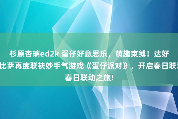 杉原杏璃ed2k 蛋仔好意思乐，萌趣束缚！达好意思乐比萨再度联袂妙手气游戏《蛋仔派对》，开启春日联动之旅!