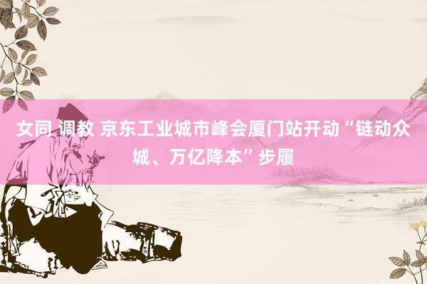 女同 调教 京东工业城市峰会厦门站开动“链动众城、万亿降本”步履