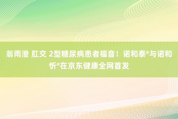 翁雨澄 肛交 2型糖尿病患者福音！诺和泰®与诺和忻®在京东健康全网首发