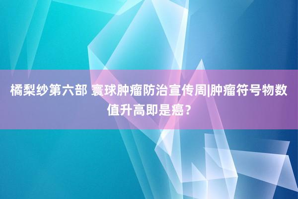 橘梨纱第六部 寰球肿瘤防治宣传周|肿瘤符号物数值升高即是癌？